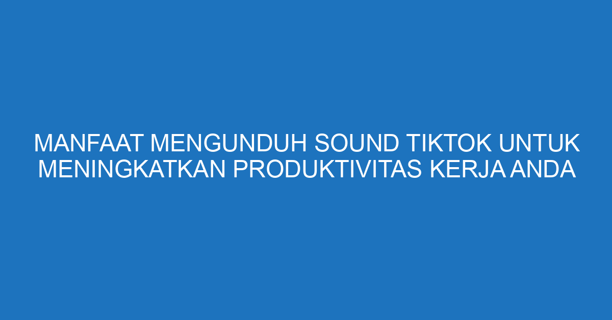 Manfaat Mengunduh Sound TikTok untuk Meningkatkan Produktivitas Kerja Anda